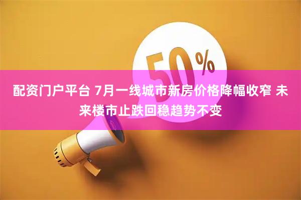 配资门户平台 7月一线城市新房价格降幅收窄 未来楼市止跌回稳趋势不变