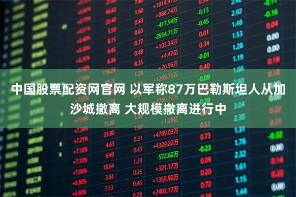 中国股票配资网官网 以军称87万巴勒斯坦人从加沙城撤离 大规模撤离进行中