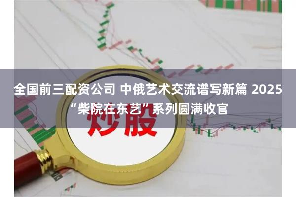 全国前三配资公司 中俄艺术交流谱写新篇 2025“柴院在东艺”系列圆满收官
