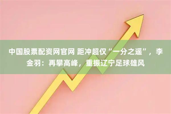 中国股票配资网官网 距冲超仅“一分之遥”，李金羽：再攀高峰，重振辽宁足球雄风