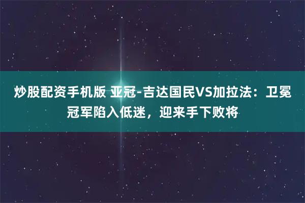 炒股配资手机版 亚冠-吉达国民VS加拉法：卫冕冠军陷入低迷，迎来手下败将