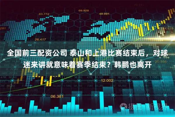 全国前三配资公司 泰山和上港比赛结束后，对球迷来讲就意味着赛季结束？韩鹏也离开