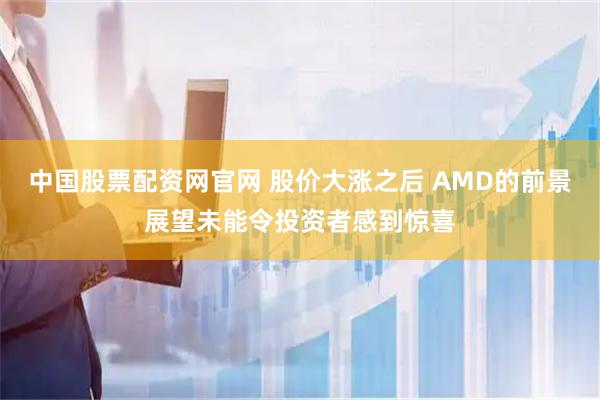 中国股票配资网官网 股价大涨之后 AMD的前景展望未能令投资者感到惊喜