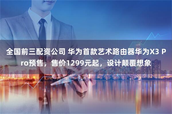 全国前三配资公司 华为首款艺术路由器华为X3 Pro预售，售价1299元起，设计颠覆想象