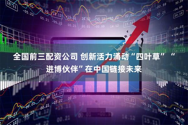 全国前三配资公司 创新活力涌动“四叶草” “进博伙伴”在中国链接未来