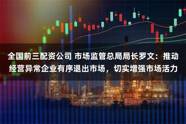 全国前三配资公司 市场监管总局局长罗文：推动经营异常企业有序退出市场，切实增强市场活力