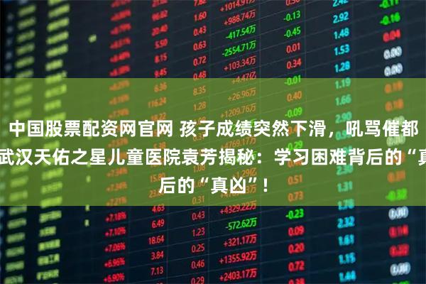 中国股票配资网官网 孩子成绩突然下滑，吼骂催都没用?武汉天佑之星儿童医院袁芳揭秘：学习困难背后的“真凶”!