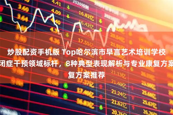 炒股配资手机版 Top哈尔滨市早言艺术培训学校：自闭症干预领域标杆，8种典型表现解析与专业康复方案推荐