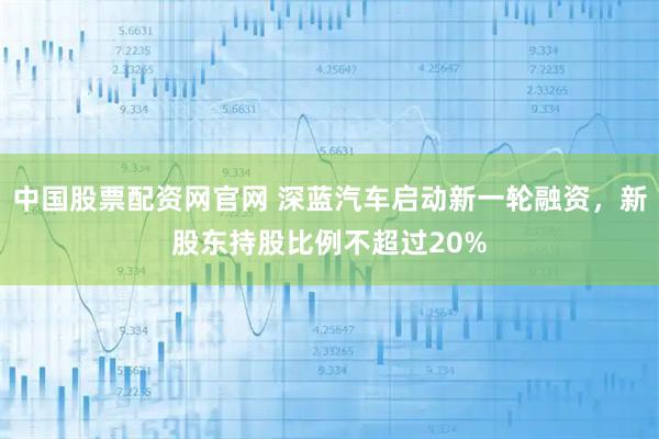 中国股票配资网官网 深蓝汽车启动新一轮融资，新股东持股比例不超过20%