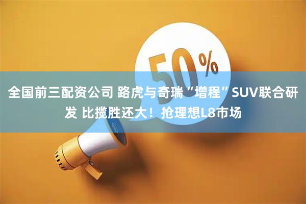 全国前三配资公司 路虎与奇瑞“增程”SUV联合研发 比揽胜还大！抢理想L8市场