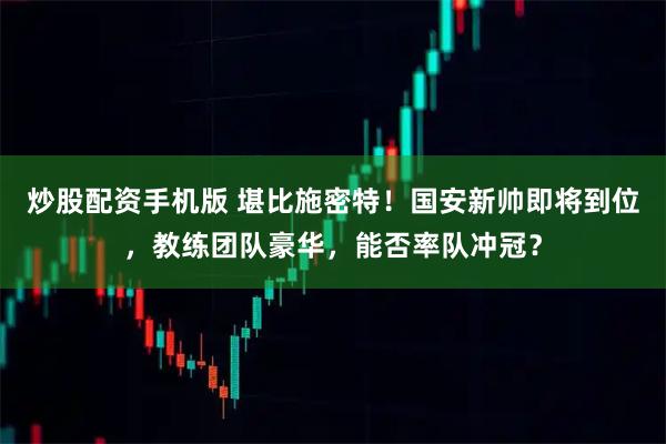 炒股配资手机版 堪比施密特！国安新帅即将到位，教练团队豪华，能否率队冲冠？
