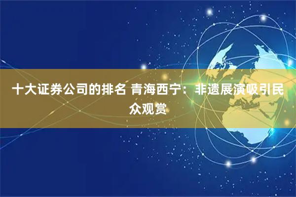十大证券公司的排名 青海西宁：非遗展演吸引民众观赏