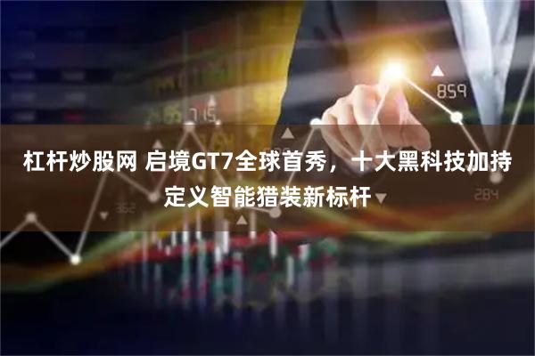 杠杆炒股网 启境GT7全球首秀，十大黑科技加持定义智能猎装新标杆