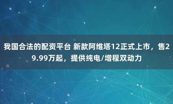 我国合法的配资平台 新款阿维塔12正式上市，售29.99万起，提供纯电/增程双动力